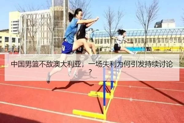 中国男篮不敌澳大利亚，一场失利为何引发持续讨论？